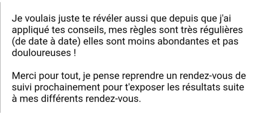 Je voulais juste te révéler aussi que depuis que j'ai appliqué tes conseils, mes règles sont très régulières (de date à date) elles sont moins abondantes et pas douloureuses ! Merci pour tout, je pense reprendre un rendez-vous de suivi prochainement pour t'exposer les résultats suite à mes différents rendez-vous