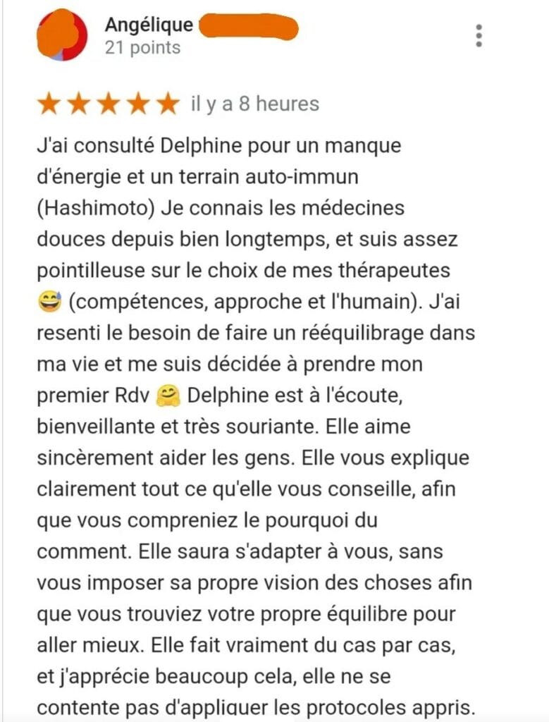 J'ai consulté Delphine pour un manque d'énergie et un terrain auto-immun (Hashimoto) Je connais les médecines douces depuis bien longtemps, et suis assez pointilleuse sur le choix de mes thérapeutes 😄 (compétences, approche et l'humain). J'ai resenti le besoin de faire un rééquilibrage dans ma vie et me suis décidée à prendre mon premier Rdv 🤗 Delphine est à l'écoute, bienveillante et très souriante. Elle aime sincèrement aider les gens. Elle vous explique clairement tout ce qu'elle vous conseille, afin que vous compreniez le pourquoi du comment. Elle saura s'adapter à vous, sans vous imposer sa propre vision des choses afin que vous trouviez votre propre équilibre pour aller mieux. Elle fait vraiment du cas par cas, et j'apprécie beaucoup cela, elle ne se contente pas d'appliquer les protocoles appris.