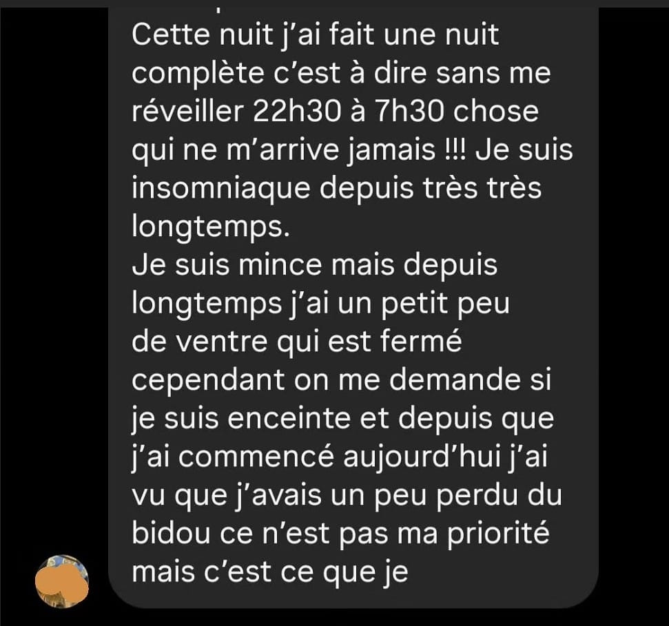 Cette nuit j'ai fait une nuit complète c'est à dire sans me réveiller 22h30 à 7h30 chose qui ne m'arrive jamais !!! Je suis insomniaque depuis très très longtemps. Je suis mince mais depuis longtemps j'ai un petit peu de ventre qui est fermé cependant on me demande si je suis enceinte et depuis que j'ai commencé aujourd'hui j'ai vu que j'avais un peu perdu du bidou ce n'est pas ma priorité mais c'est ce que je