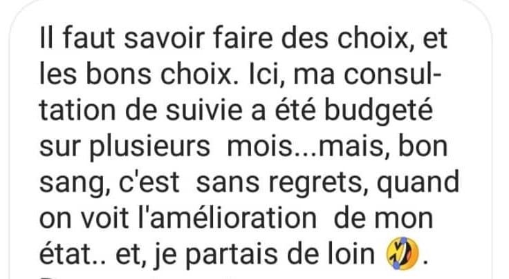 Il faut savoir faire des choix, et les bons choix. Ici, ma consultation de suivie a été budgété sur plusieurs mois...mais, bon sang, c'est sans regrets, quand on voit l'amélioration de mon état.. et, je partais de loin