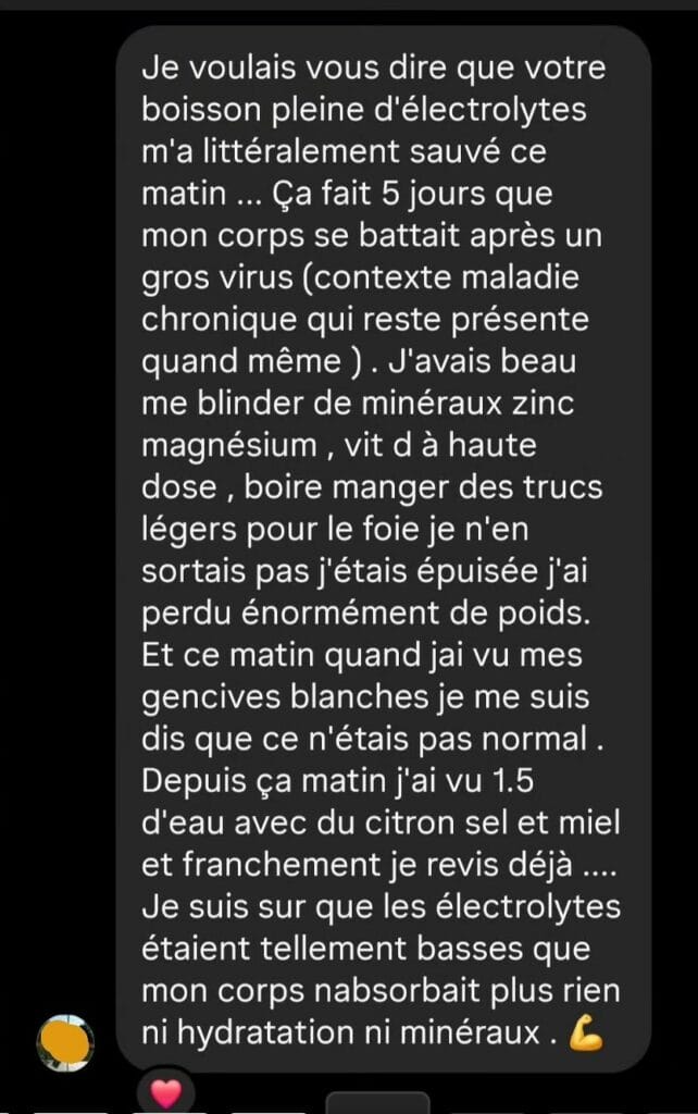 Je voulais vous dire que votre boisson pleine d'électrolytes m'a littéralement sauvé ce matin... Ça fait 5 jours que mon corps se battait après un gros virus (contexte maladie chronique qui reste présente quand même). J'avais beau me blinder de minéraux zinc magnésium, vit D à haute dose, boire manger des trucs légers pour le foie je n'en sortais pas j'étais épuisée j'ai perdu énormément de poids. Et ce matin quand j'ai vu mes gencives blanches je me suis dis que ce n'étais pas normal. Depuis ça matin j'ai vu 1.5 d'eau avec du citron sel et miel et franchement je revis déjà .... Je suis sur que les électrolytes étaient tellement basses que mon corps n'absorbait plus rien ni hydratation ni minéraux.