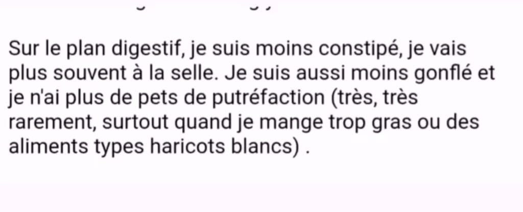 Sur le plan digestif, je suis moins constipé, je vais plus souvent à la selle. Je suis aussi moins gonflé et je n'ai plus de pets de putréfaction (très, très rarement, surtout quand je mange trop gras ou des aliments types haricots blancs)