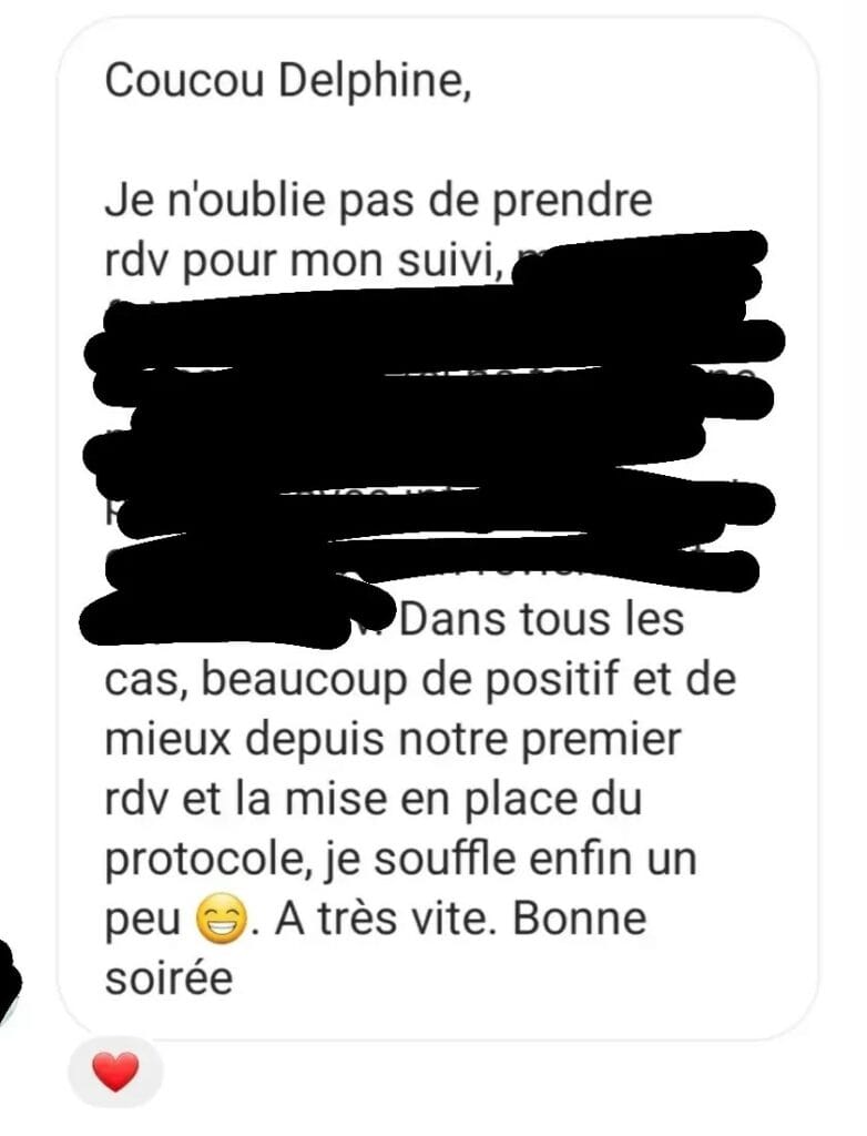 Coucou Delphine, Je n'oublie pas de prendre rdv pour mon suivi. Dans tous les cas, beaucoup de positif et de mieux depuis notre premier rdv et la mise en place du protocole, je souffle enfin un peu 😊. A très vite. Bonne soirée