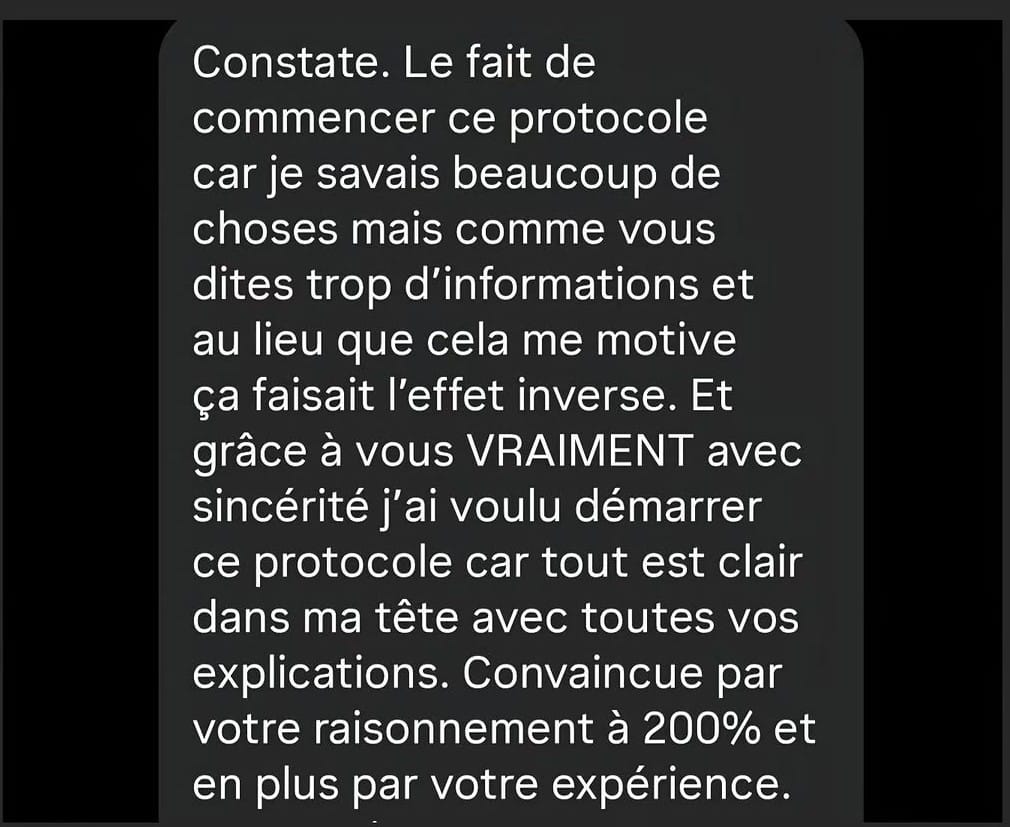 Constate. Le fait de commencer ce protocole car je savais beaucoup de choses mais comme vous dites trop d'informations et au lieu que cela me motive ça faisait l'effet inverse. Et grâce à vous VRAIMENT avec sincérité j'ai voulu démarrer ce protocole car tout est clair dans ma tête avec toutes vos explications. Convaincue par votre raisonnement à 200% et en plus par votre expérience....